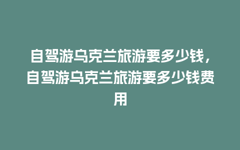 自驾游乌克兰旅游要多少钱，自驾游乌克兰旅游要多少钱费用