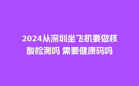 2024从深圳坐飞机要做核酸检测吗 需要健康码吗