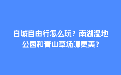 白城自由行怎么玩？南湖湿地公园和青山草场哪更美？