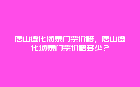 唐山遵化汤泉门票价格，唐山遵化汤泉门票价格多少？