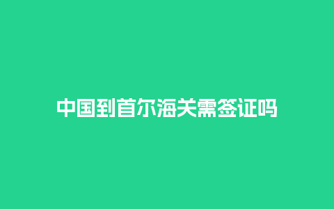 中国到首尔海关需签证吗