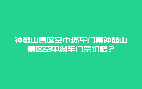 钟鼓山景区空中缆车门票钟鼓山景区空中缆车门票价格？