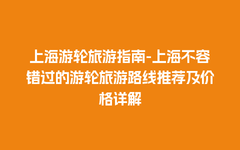 上海游轮旅游指南-上海不容错过的游轮旅游路线推荐及价格详解