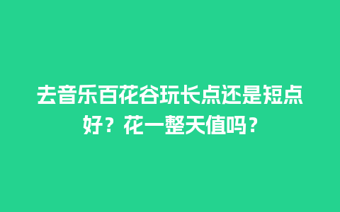 去音乐百花谷玩长点还是短点好？花一整天值吗？