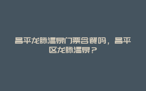 昌平龙脉温泉门票含餐吗，昌平区龙脉温泉？