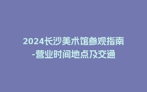 2024长沙美术馆参观指南-营业时间地点及交通