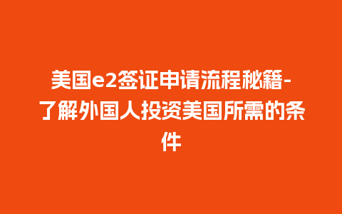 美国e2签证申请流程秘籍-了解外国人投资美国所需的条件