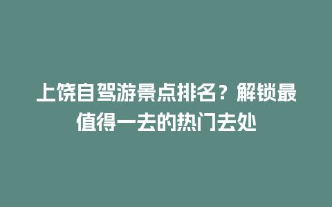 上饶自驾游景点排名？解锁最值得一去的热门去处