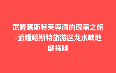 武隆喀斯特芙蓉洞的瑰丽之旅-武隆喀斯特旅游区龙水峡地缝探幽