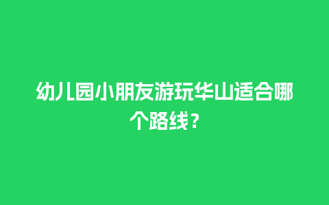 幼儿园小朋友游玩华山适合哪个路线？