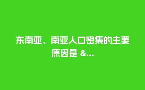 东南亚、南亚人口密集的主要原因是 &…