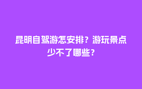 昆明自驾游怎安排？游玩景点少不了哪些？