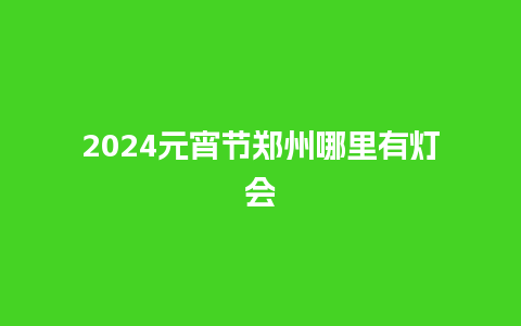 2024元宵节郑州哪里有灯会