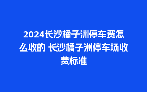 2024长沙橘子洲停车费怎么收的 长沙橘子洲停车场收费标准