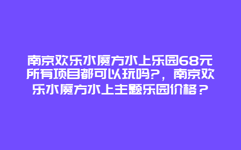 南京欢乐水魔方水上乐园68元所有项目都可以玩吗?，南京欢乐水魔方水上主题乐园价格？