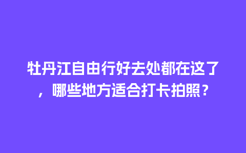 牡丹江自由行好去处都在这了，哪些地方适合打卡拍照？