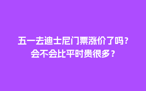 五一去迪士尼门票涨价了吗？会不会比平时贵很多？