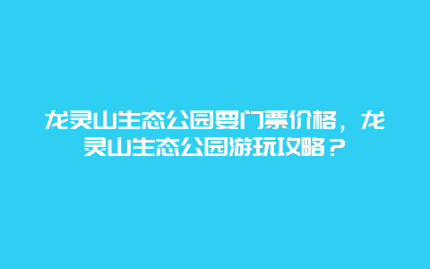 龙灵山生态公园要门票价格，龙灵山生态公园游玩攻略？