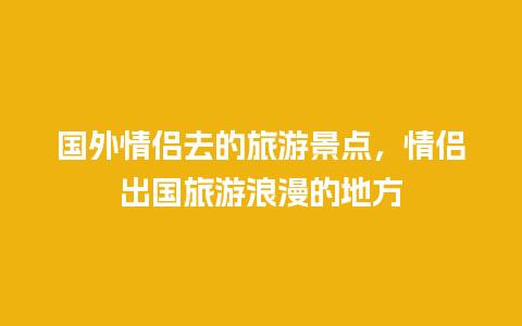 国外情侣去的旅游景点，情侣出国旅游浪漫的地方