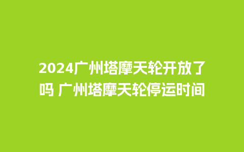 2024广州塔摩天轮开放了吗 广州塔摩天轮停运时间