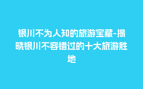 银川不为人知的旅游宝藏-揭晓银川不容错过的十大旅游胜地