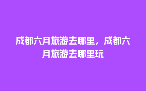 成都六月旅游去哪里，成都六月旅游去哪里玩