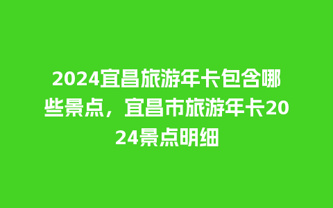 2024宜昌旅游年卡包含哪些景点，宜昌市旅游年卡2024景点明细