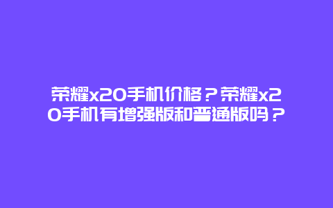 荣耀x20手机价格？荣耀x20手机有增强版和普通版吗？