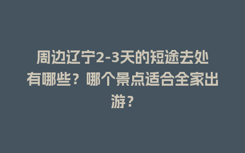 周边辽宁2-3天的短途去处有哪些？哪个景点适合全家出游？