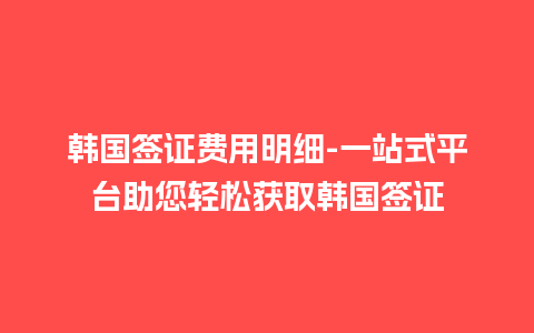 韩国签证费用明细-一站式平台助您轻松获取韩国签证