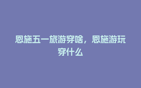 恩施五一旅游穿啥，恩施游玩穿什么