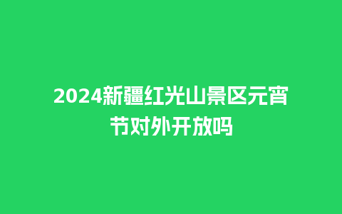 2024新疆红光山景区元宵节对外开放吗