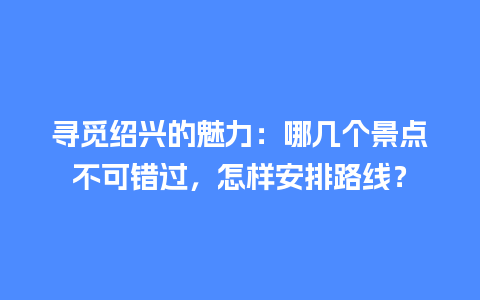 寻觅绍兴的魅力：哪几个景点不可错过，怎样安排路线？