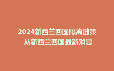 2024新西兰回国隔离政策 从新西兰回国最新消息