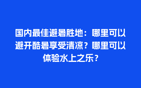 国内最佳避暑胜地：哪里可以避开酷暑享受清凉？哪里可以体验水上之乐？