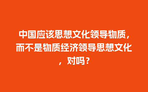 中国应该思想文化领导物质，而不是物质经济领导思想文化，对吗？