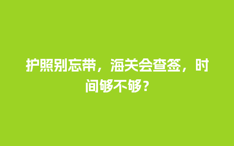 护照别忘带，海关会查签，时间够不够？