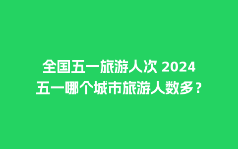 全国五一旅游人次 2024五一哪个城市旅游人数多？