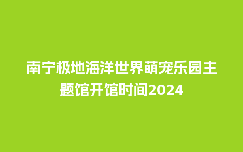 南宁极地海洋世界萌宠乐园主题馆开馆时间2024