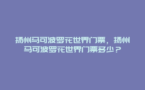 扬州马可波罗花世界门票，扬州马可波罗花世界门票多少？