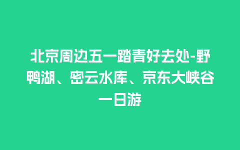 北京周边五一踏青好去处-野鸭湖、密云水库、京东大峡谷一日游