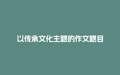 以传承文化主题的作文题目