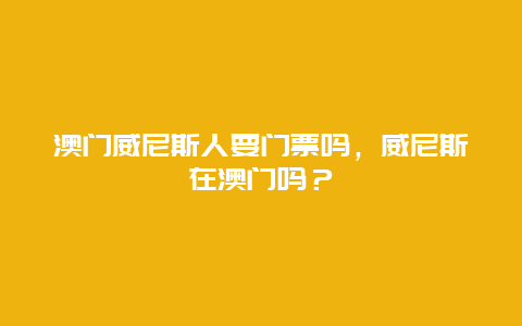 澳门威尼斯人要门票吗，威尼斯在澳门吗？