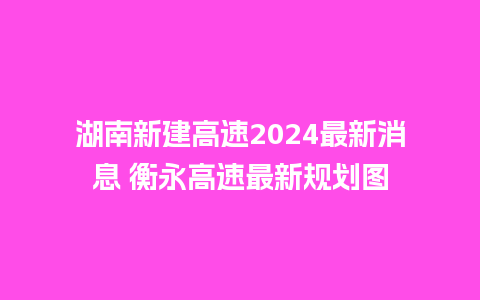 湖南新建高速2024最新消息 衡永高速最新规划图