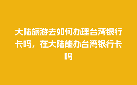 大陆旅游去如何办理台湾银行卡吗，在大陆能办台湾银行卡吗