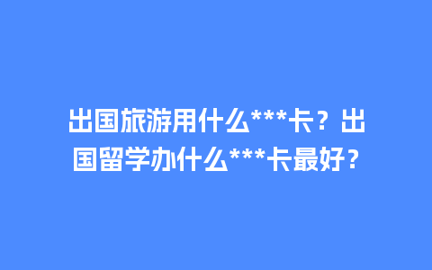 出国旅游用什么***卡？出国留学办什么***卡最好？