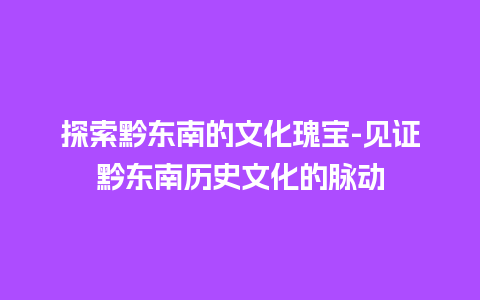 探索黔东南的文化瑰宝-见证黔东南历史文化的脉动