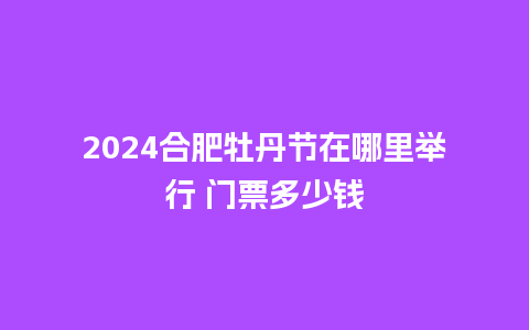 2024合肥牡丹节在哪里举行 门票多少钱