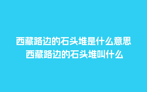 西藏路边的石头堆是什么意思 西藏路边的石头堆叫什么