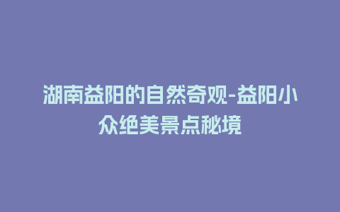 湖南益阳的自然奇观-益阳小众绝美景点秘境